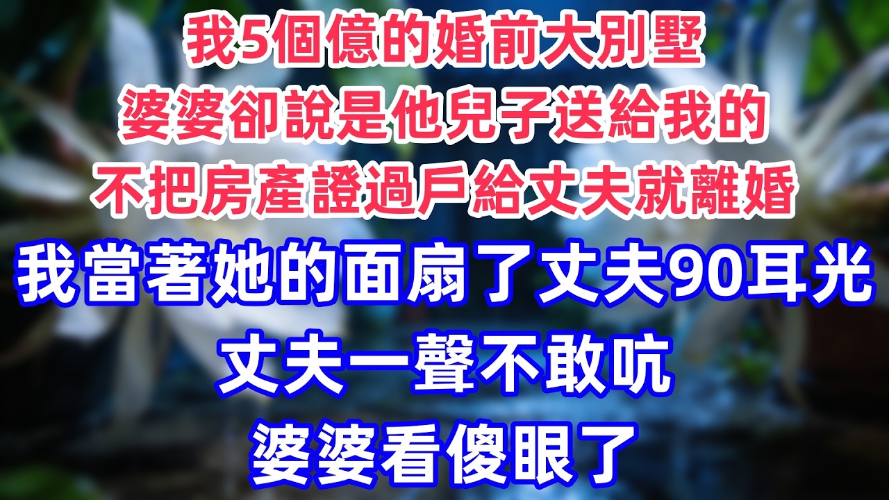 我5個億的婚前大別墅，婆婆卻說是他兒子送給我的，不把房產證過戶給丈夫就離婚，我當著她的面扇了丈夫90耳光，丈夫一聲不敢吭，婆婆看傻眼了。