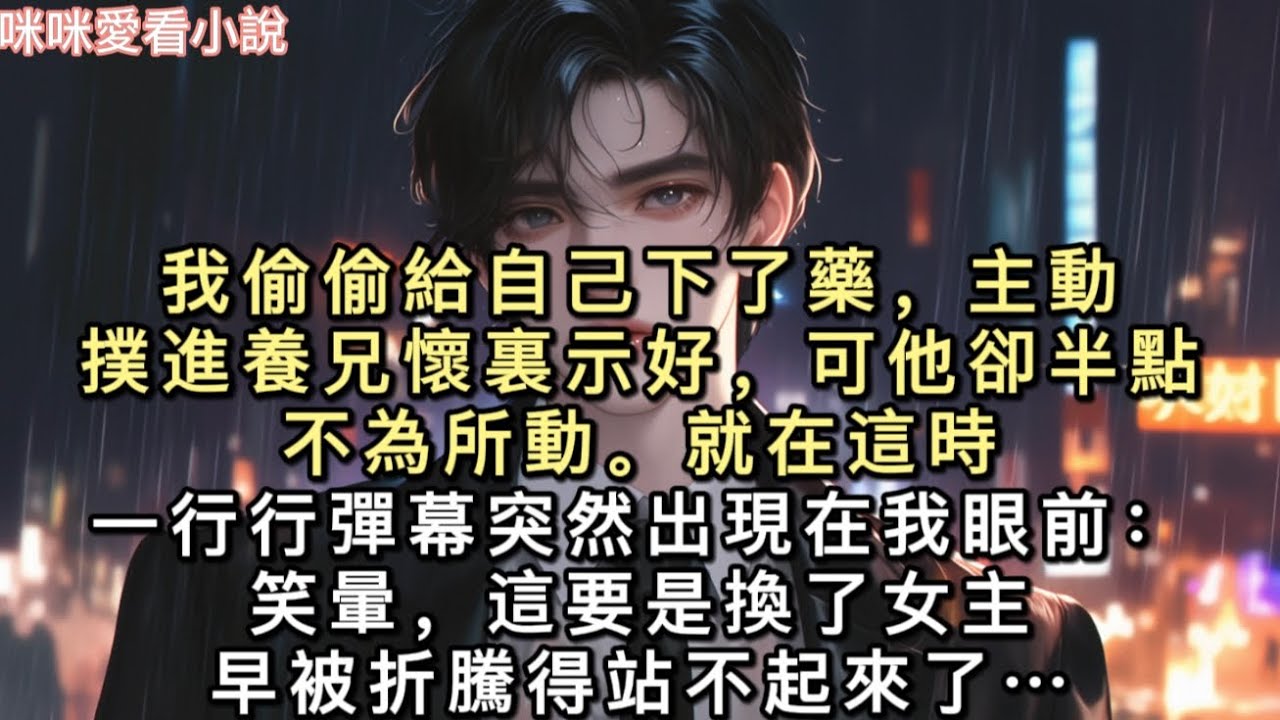我偷偷給自己下了藥，主動撲進養兄懷裏示好，可他卻半點不為所動。就在這時，一行行彈幕突然出現在我眼前：【笑暈，這要是換了女主，早被折騰得站不起來了。】