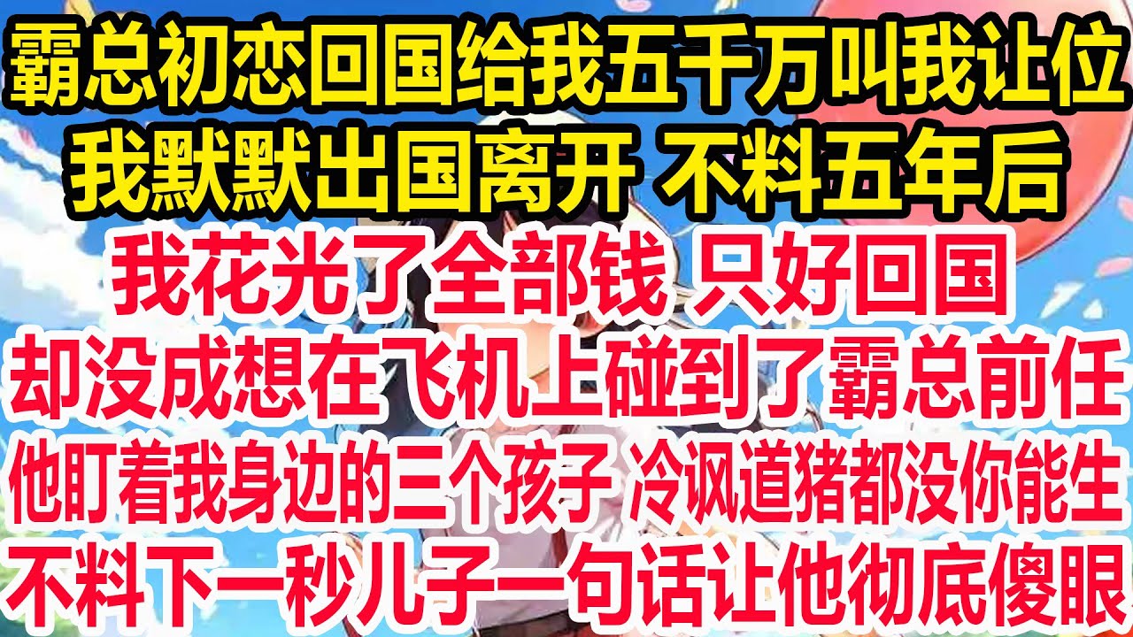 霸总初恋回国给我五千万叫我让位 ，我默默出国离开 不料五年后，我花光了全部钱 只好回国，却没成想在飞机上碰到了霸总前任，他盯着我身边的三个孩子 冷讽道猪都没你能生，不料下一秒儿子一句话让他彻底傻眼！
