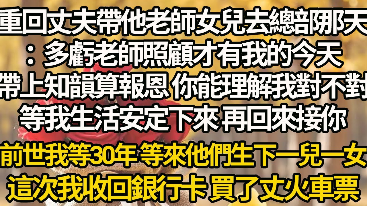 【完結】重回丈夫帶他老師女兒去總部那天：多虧老師照顧才有我的今天，帶上知韻算報恩 你能理解我對不對，等我生活安定下來 再回來接你，前世我等30年 等來他們生下一兒一女，這次我收回銀行卡 買了丈火車票