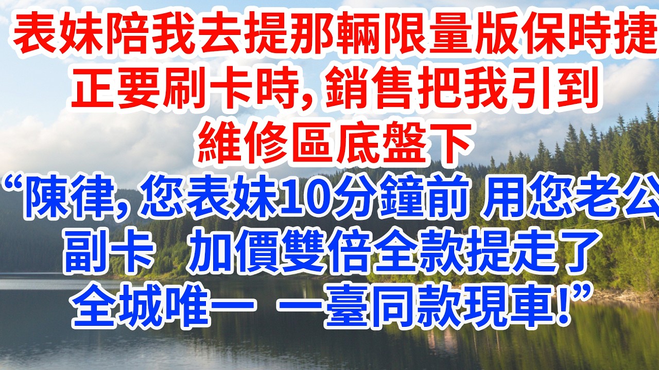 表妹陪我去提那輛限量版保時捷，正要刷卡時，銷售把我引到維修區底盤下：“陳律，您表妹十分鐘前用您老公的副卡，加價雙倍全款提走了全城唯一一臺同款現車!”