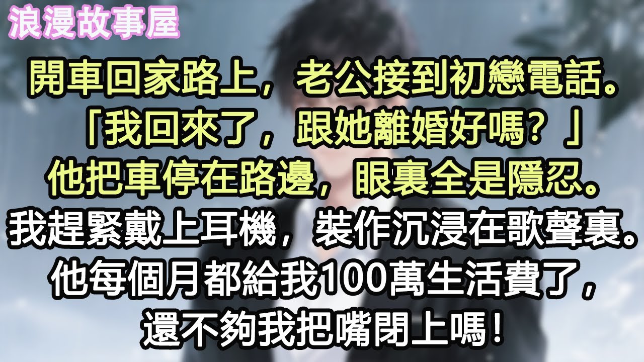 開車回家路上，老公接到初戀電話。「我回來了，跟她離婚好嗎？」他把車停在路邊，眼裏全是隱忍。我趕緊戴上耳機，裝作沉浸在歌聲裏。他每個月都給我100萬生活費了，還不夠我把嘴閉上嗎#小說 #有聲書 #情感
