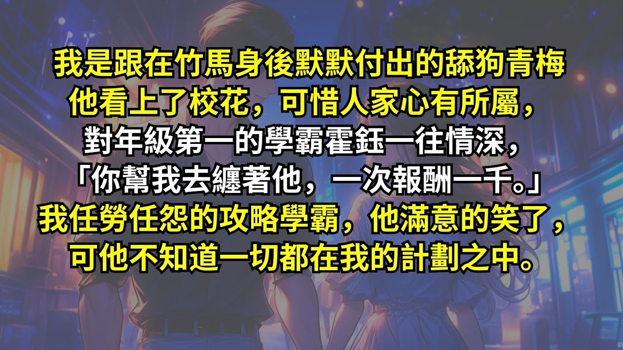 竹馬看上了校花，可惜人家心有所屬，對年級第一的學霸霍鈺一往情深，「你幫我去纏著他，一次報酬一千。」我任勞任怨的攻略學霸，他滿意的笑了，可他不知道一切都在我的計劃之中。