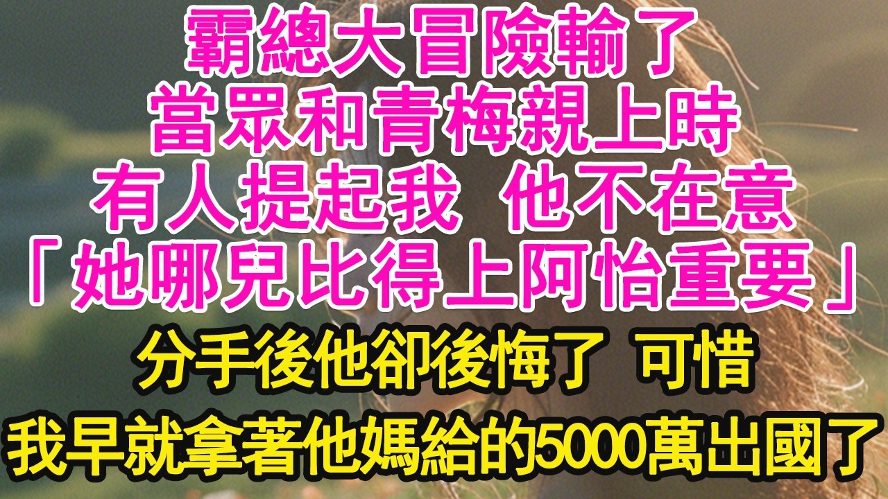霸總大冒險輸了，當眾和青梅親上時，有人提起我 他不在意，「她哪兒比得上阿怡重要」分手後他卻後悔了 可惜，我早就拿著他媽給的5000萬出國了【琉璃】【甜寵】【霸總】