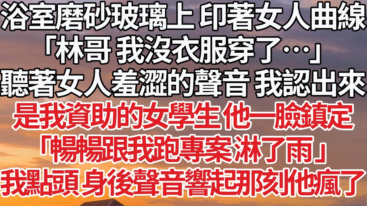 【完結】浴室磨砂玻璃上 印著女人曲線，「林哥 我沒衣服穿了…」聽著女人羞澀的聲音 我認出來，是我資助的女學生 他一臉鎮定，「暢暢跟我跑專案 淋了雨 」我點頭 身後聲音響起那刻他瘋了 #婚姻 #情感
