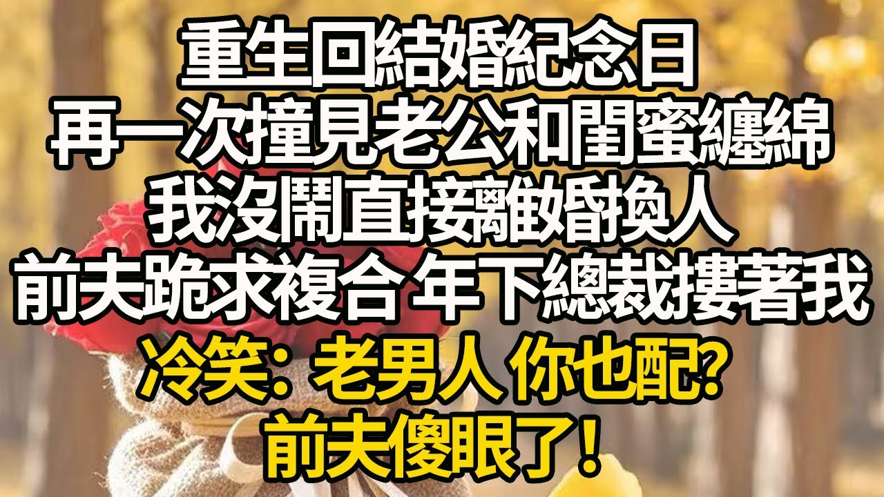 【完結】重生回結婚紀念日，再一次撞見老公和閨蜜纏綿，我沒鬧直接離婚換人，前夫跪求複合 年下總裁摟著我，冷笑：老男人 你也配？前夫傻眼了！