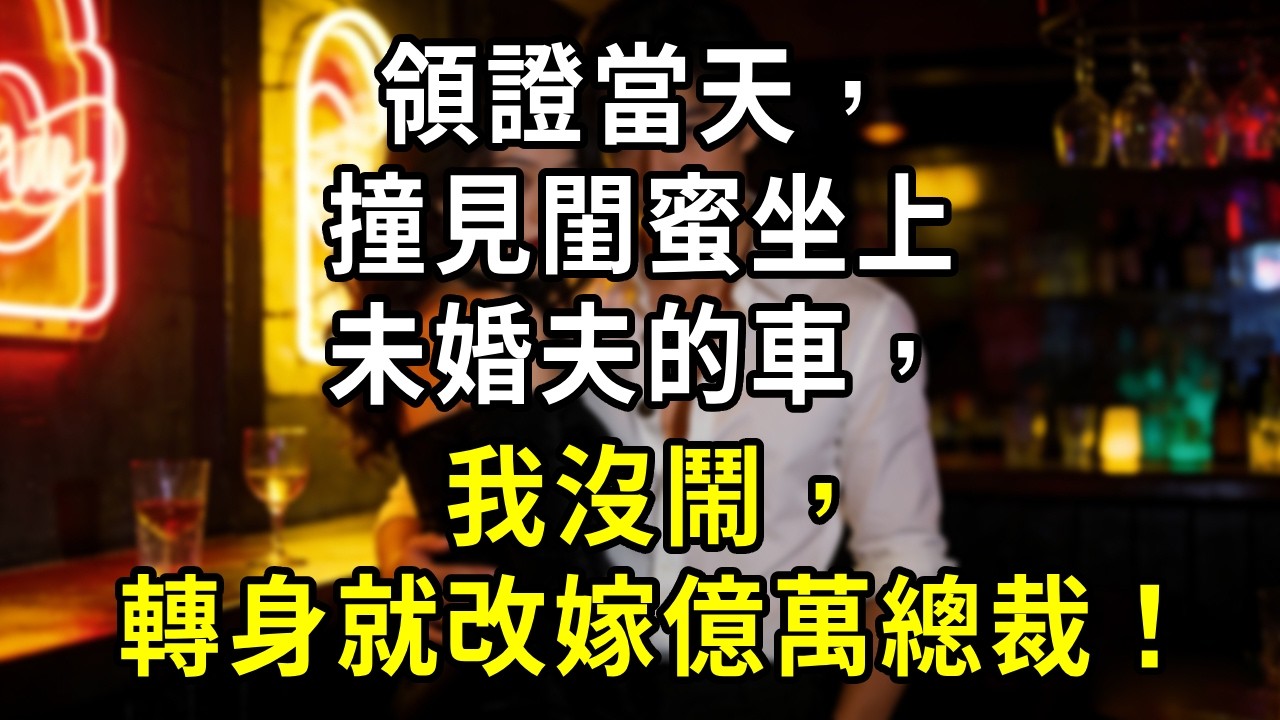 領證當天，撞見閨蜜坐上未婚夫的車，我沒鬧，轉身就改嫁億萬總裁！