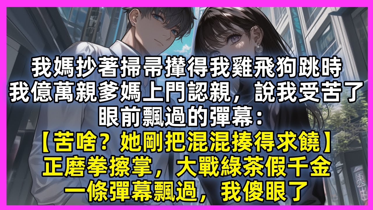 我媽抄著掃帚攆得我雞飛狗跳時，我億萬親爹媽上門認親，說我受苦了，眼前飄過的彈幕：【苦啥？她剛把混混揍得求饒】正磨拳擦掌，大戰綠茶假千金，一條彈幕飄過，我傻眼了