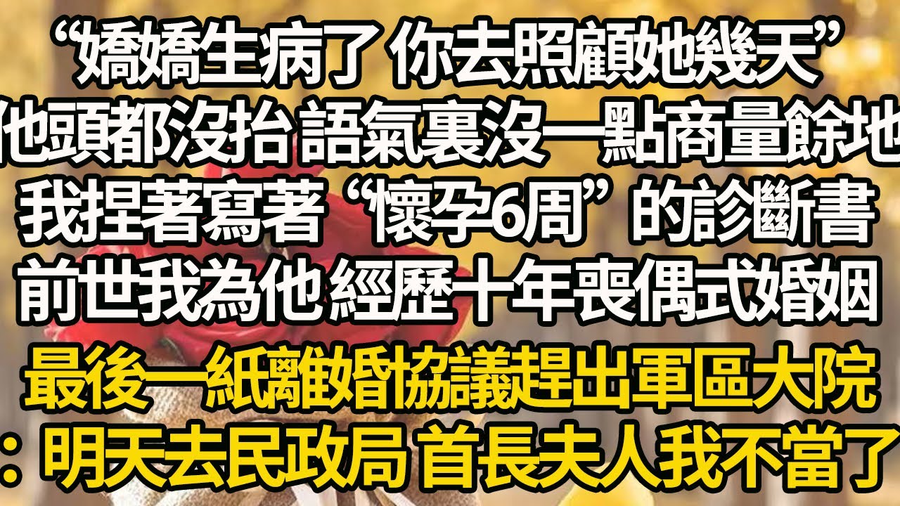 【完結】“嬌嬌生病了 你去照顧她幾天”他頭都沒抬 語氣裏沒一點商量餘地，我捏著寫著“懷孕6周”的診斷書，前世我為他 經歷十年喪偶式婚姻，最後一紙離婚協議趕出軍區大院：明天去民政局 首長夫人我不當了