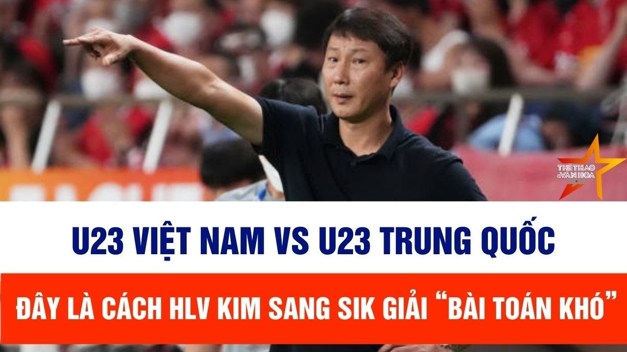 U23 Việt Nam vs U23 Trung Quốc, VTV5 trực tiếp: Đây là cách HLV Kim Sang Sik giải “bài toán khó”