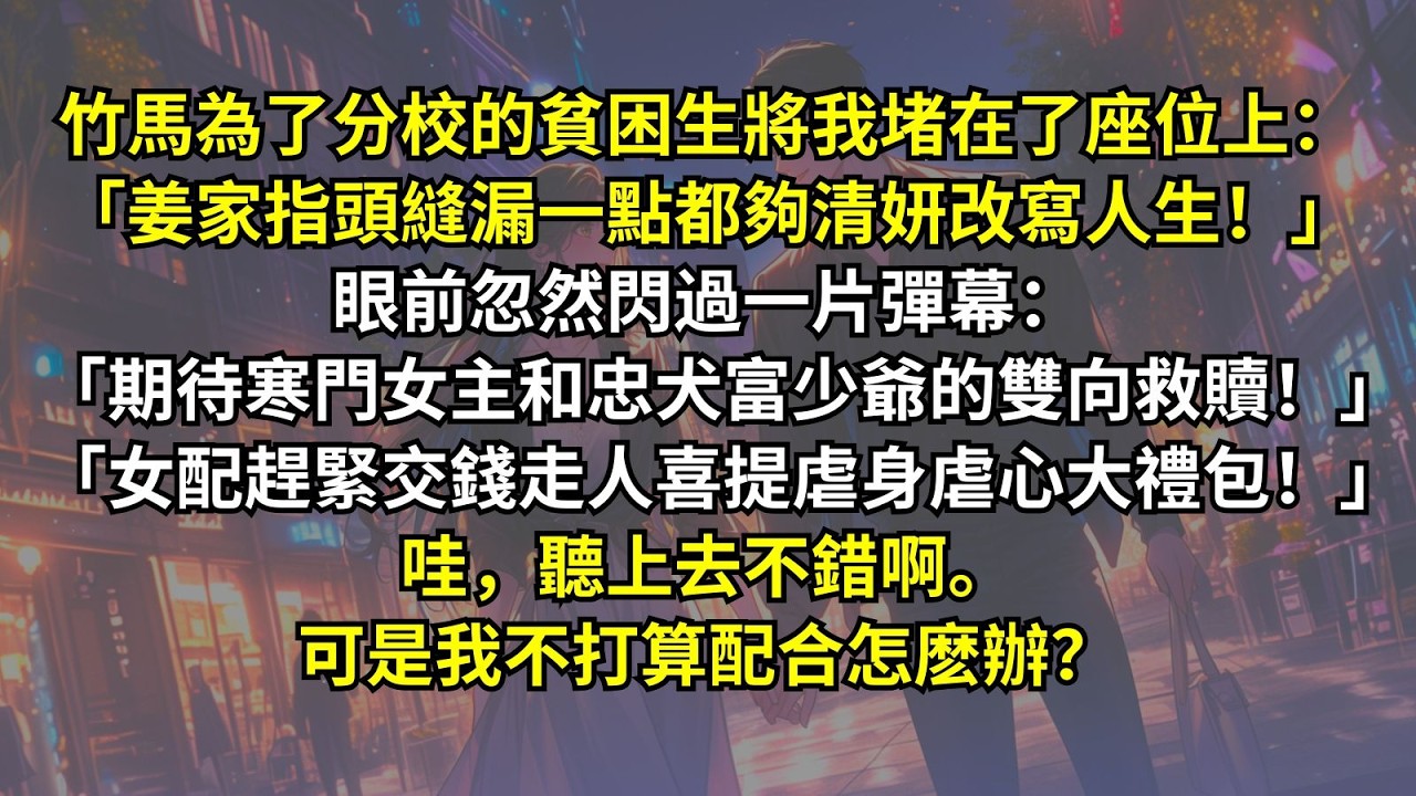 竹馬為了貧困生將我堵在座位上：「姜家那麽有錢，指頭縫裏漏一點都夠清妍改寫人生！」眼前忽然閃過一片彈幕：「期待寒門女主和忠犬富少爺的雙向救贖！」「女配趕緊交錢！」哇聽上去不錯啊。可是我不打算配合怎麽辦？
