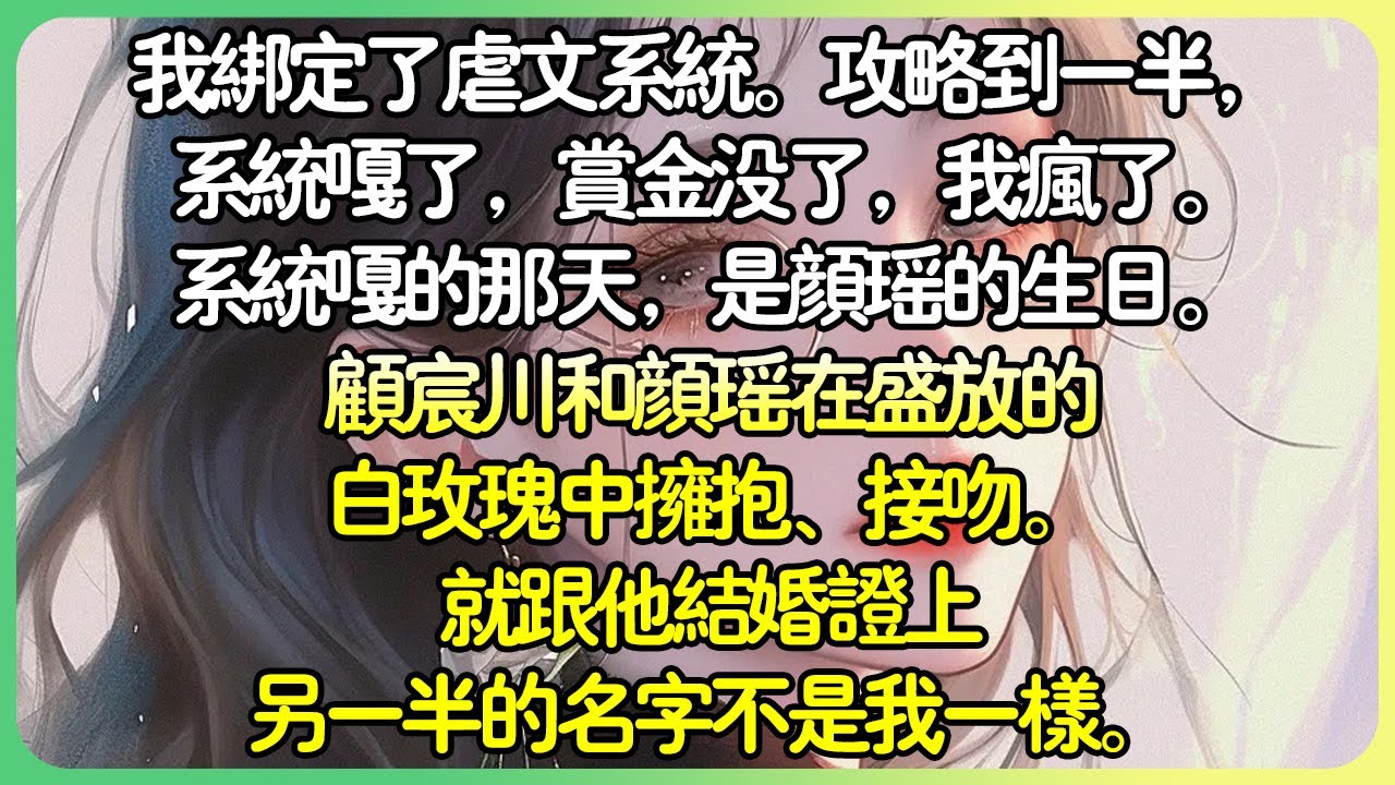 💕完結爽文自救 | 我綁定了虐文系統。攻略到一半，系統嘎了，賞金沒了，我瘋了。系統嘎的那天，是顏瑤的生日。顧宸川和顏瑤在盛裝的白玫瑰中擁抱、接吻。就跟他結婚證書上另一半的名字不是我一樣。#薄荷听书