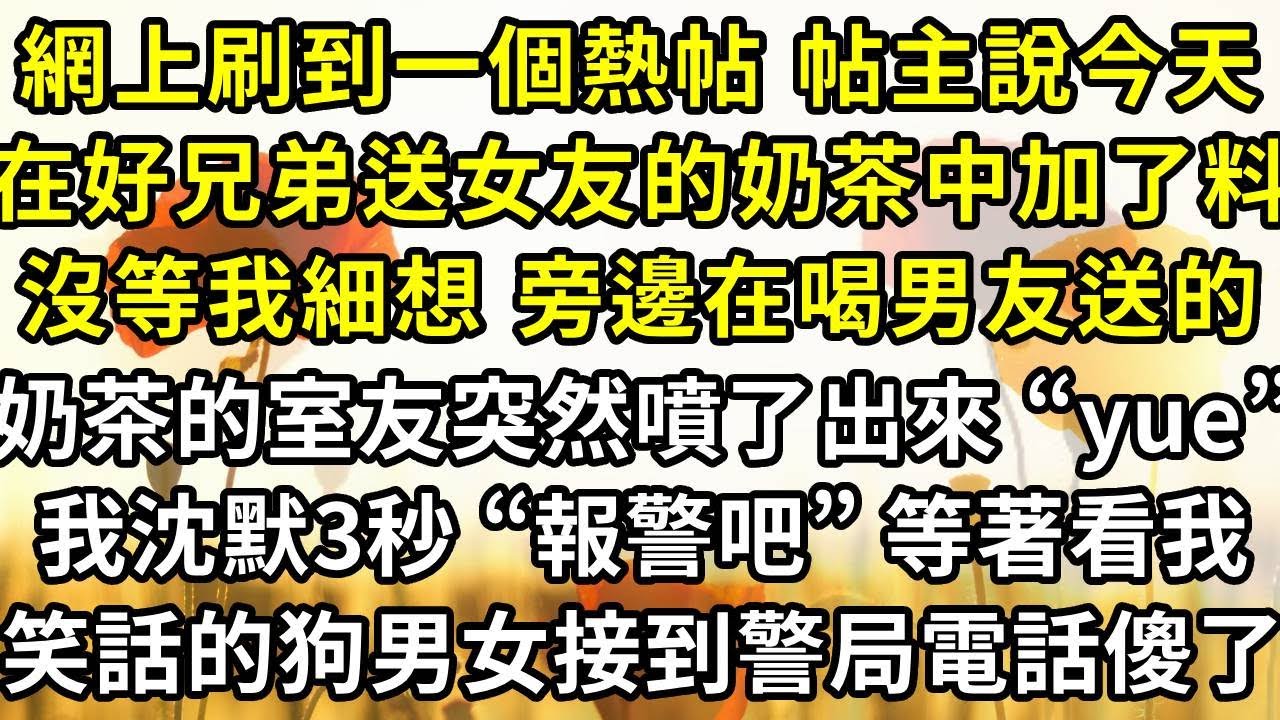 網上刷到一個熱帖 帖主說今天，在好兄弟送女友的奶茶中加了猛料，沒等我細想 旁邊在喝男友送的奶茶的室友，突然一臉猙獰地噴了出來“什麽味啊yue” 我沈默3秒 “報警吧”，等著看我笑話的狗男女接到警局電