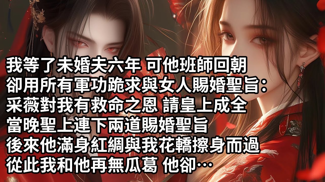 【一口氣看完】我等了未婚夫六年 可他班師回朝，卻用所有軍功跪求與女人賜婚聖旨：采薇對我有救命之恩 請皇上成全，當晚聖上連下兩道賜婚聖旨，後來他滿身紅綢與我花轎擦身而過，從此我和他再無瓜葛 他卻…