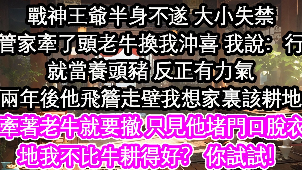 戰神王爺半身不遂 大小失禁管家牽了頭老牛換我沖喜 我說：行就當養頭豬 反正有力氣兩年後他飛簷走壁我心想家裏該耕地牽著老牛就要撤 只見他堵門口脫衣地我不比牛耕得好？ 你試試！【花開】【愛情】【生活】