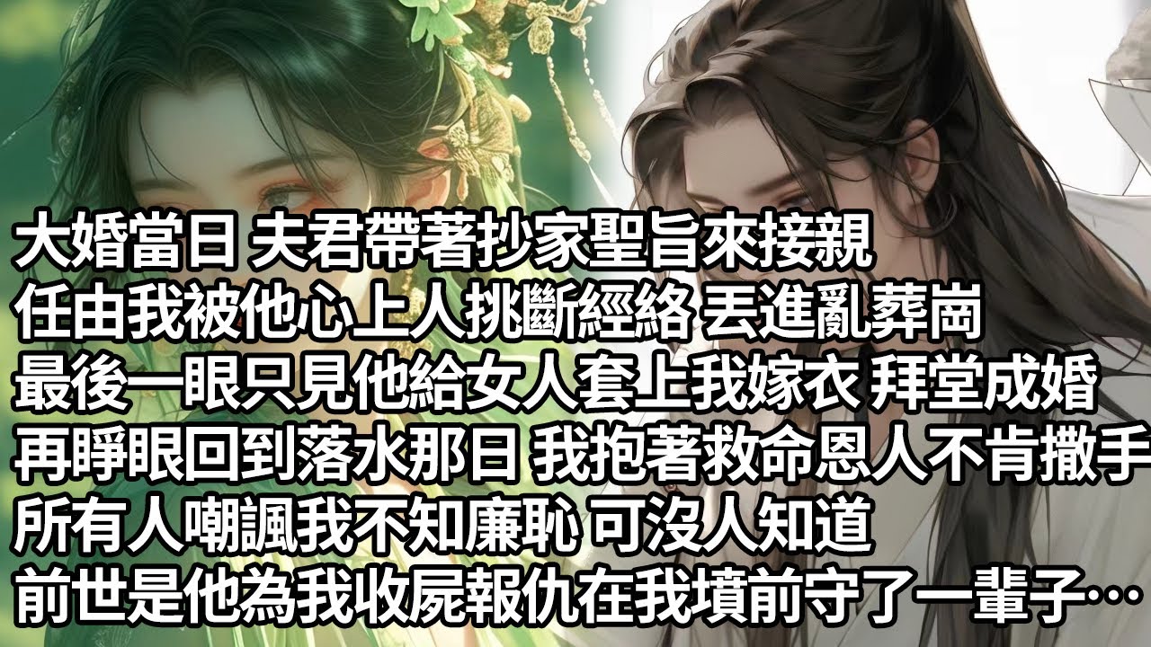 【一口氣看完】大婚當日夫君帶著抄家聖旨來接親，任由我被他心上人挑斷經絡 丟進亂葬崗，最後一眼只見他給女人套上我嫁衣拜堂成婚，再睜眼回到落水那日 我抱著救命恩人不肯撒手，抱着前世在我墳前守了一輩子的他…