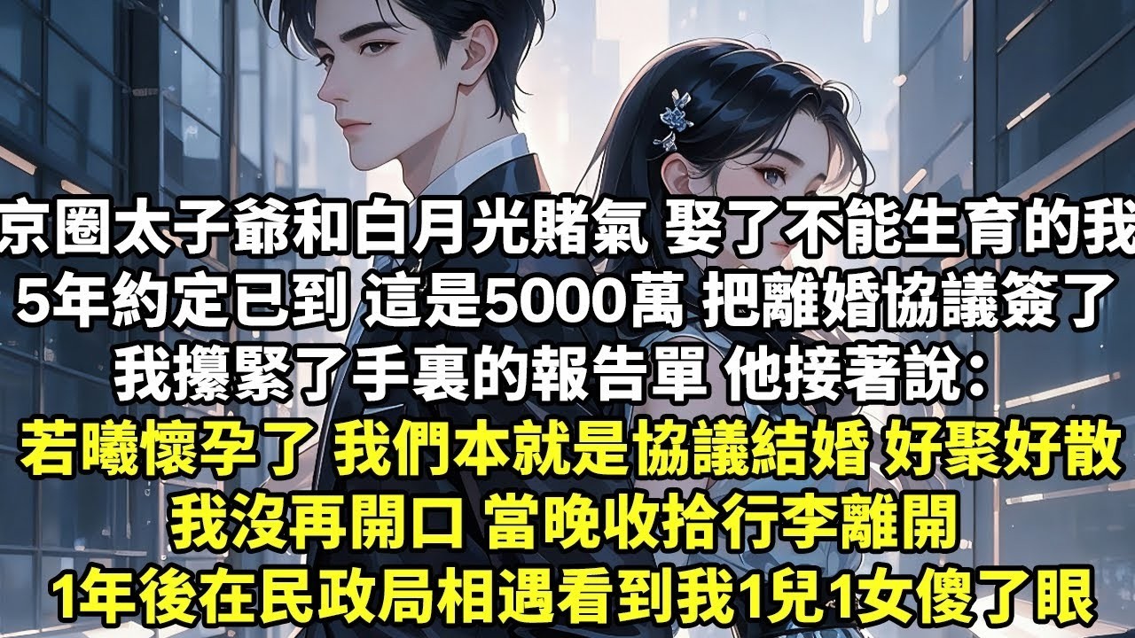 京圈太子爺和白月光賭氣 娶了不能生育的我 5年約定已到 這是5000萬 把離婚協議簽了 我攥緊了手裏的報告單 他接著說：若曦懷孕了 我們當初本就是協議結婚1年後在民政局相遇看到我1兒1女傻了眼