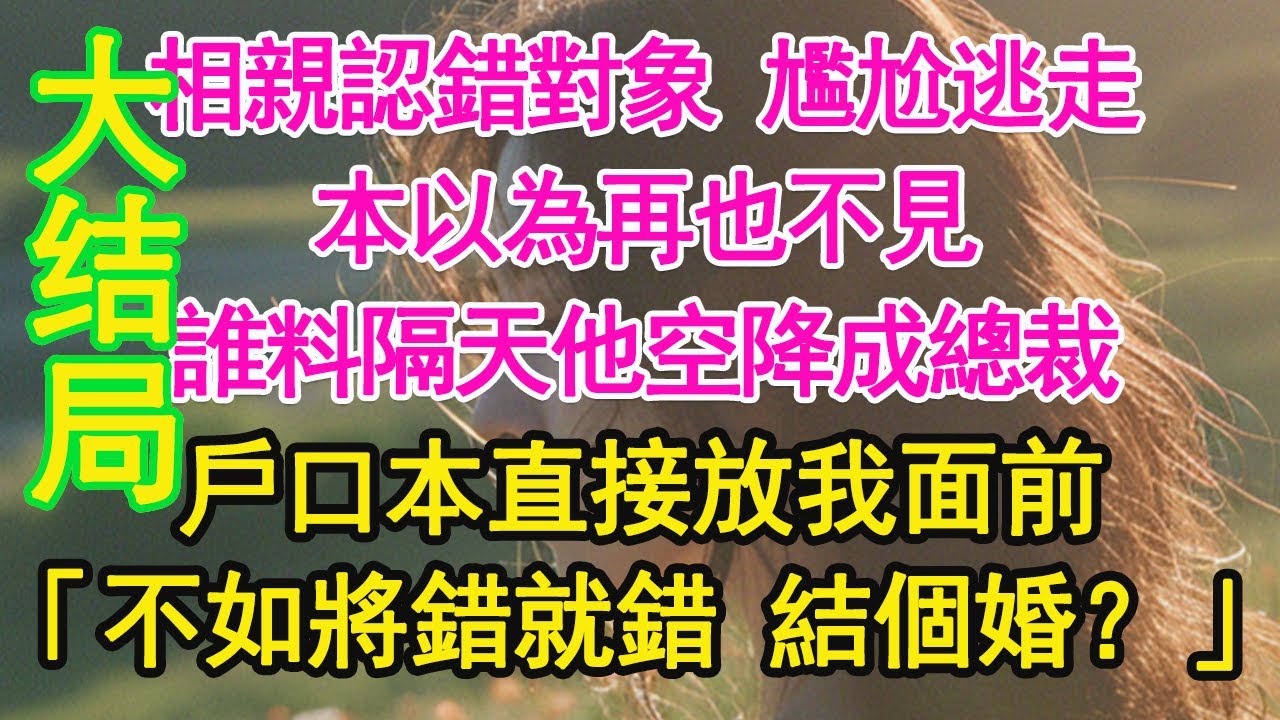 完结！！相親認錯對象 尷尬逃走，本以為再也不見，誰料隔天他空降成總裁，戶口本直接放我面前，「不如將錯就錯 結個婚？」