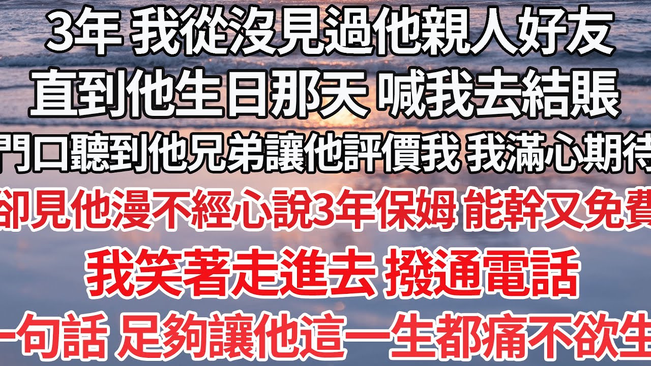 【完结】3年 我從沒見過他好友，直到他生日 喊我去結賬，門口聽到他兄弟讓他評價我 ，卻見他漫不經心說3年的保姆 能幹又免費，我笑著走進去 撥通電話 ，一句話 足夠讓他都痛不欲生【爽文】【爱情】【豪门】