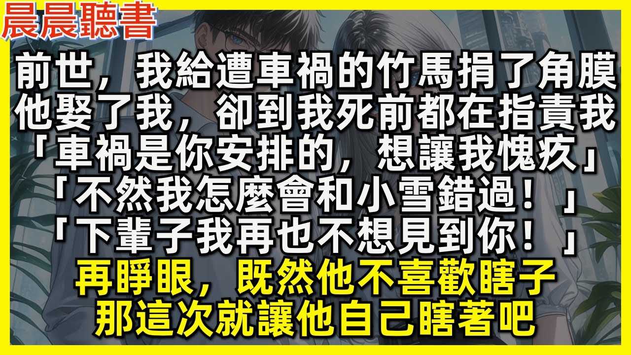 前世，我給遭車禍的竹馬捐了角膜，他娶了我，卻到我死前都在指責我「車禍是你安排的，想讓我愧疚，不然我怎麼會和小雪錯過！下輩子我再也不想見到你！」再睜眼，既然他不喜歡瞎子，那這次就讓他自己瞎著吧