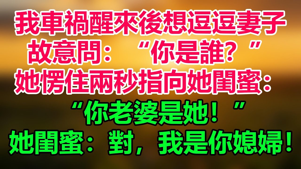 我車禍醒來後想逗逗妻子，故意問：“你是誰？”她愣住兩秒，隨後指向她閨蜜：“你老婆是她！”她閨蜜：對，我是你媳婦，走！回家！「情感故事」