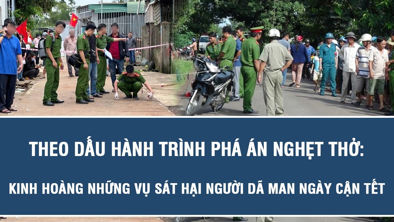 Theo dấu hành trình phá án nghẹt thở: Kinh hoàng những vụ sát hại người dã man ngày cận Tết
