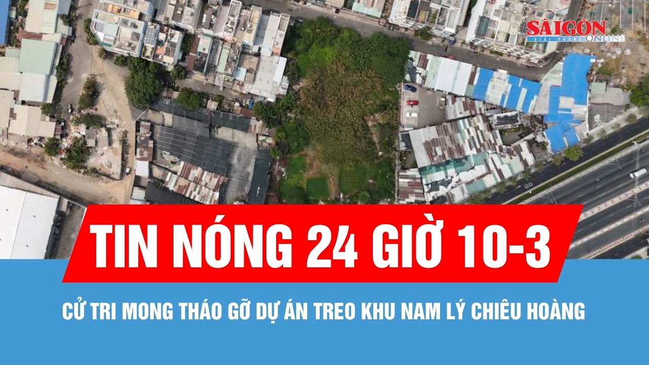 Tin nóng 24 giờ ngày 10-3: Cử tri mong tháo gỡ dự án treo khu Nam Lý Chiêu Hoàng suốt 20 năm qua