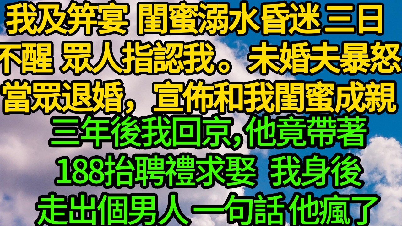 我及笄宴  閨蜜溺水昏迷 眾人指認我，未婚夫暴怒 當眾退婚，宣佈兩人成親。三年後我回京，他竟帶著188抬聘禮求娶  我身後男人一句話 他瘋了