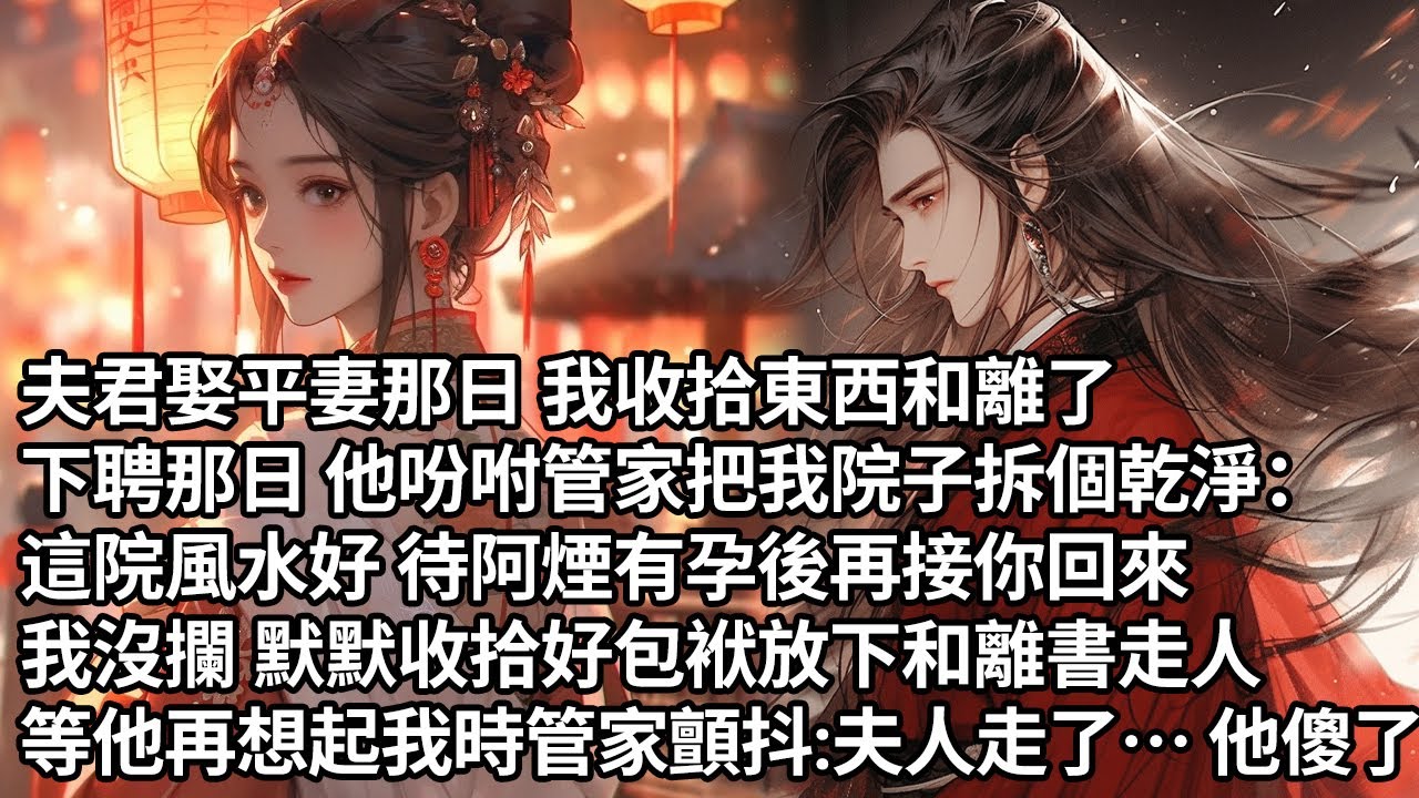 【一口氣看完】夫君娶平妻那日 我收拾東西和離了，下聘那日 他吩咐管家把我院子拆個乾淨：這院風水好 待阿煙有孕後再接你回來，我沒攔 默默收拾好包袱放下和離書走人，等他再想起我時管家顫抖：夫人走了…