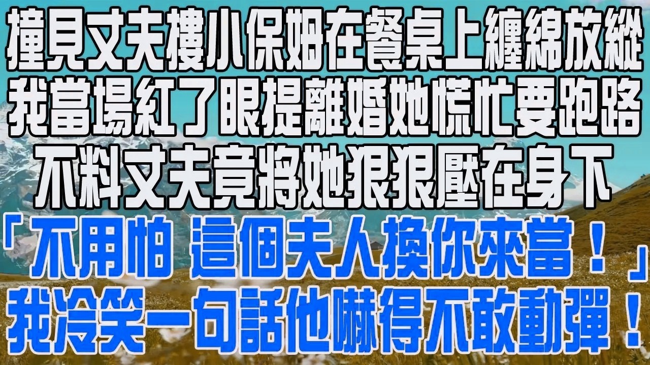撞見丈夫摟小保姆在餐桌上纏綿放縱，我當場紅了眼提離婚她慌忙要跑路，不料丈夫竟將她狠狠壓在身下，「不用怕，這個夫人換你來當！」，我冷笑一句話他嚇得不敢動彈！