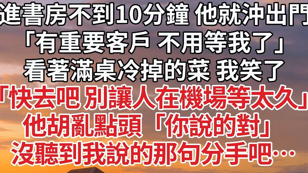 【完結】進書房不到10分鐘 他就沖出門，「有重要客戶 不用等我了」看著滿桌冷掉的菜 我笑了，「快去吧 別讓人在機場等太久」他胡亂點頭「你說的對」沒聽到我說的那句分手吧…#婚姻 #豪门