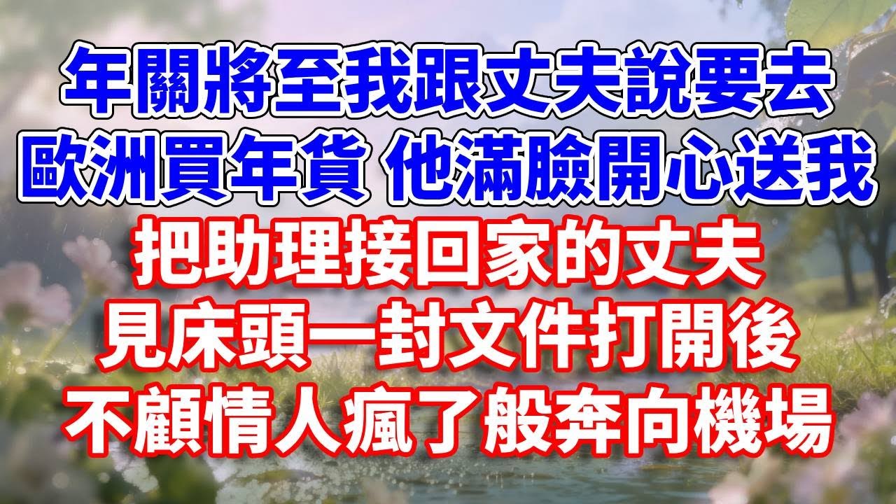年關將至我跟丈夫說要去歐洲買年貨，他滿臉開心送我。把助理接回家的丈夫，見床頭一封文件打開後，不顧情人瘋了般奔向機場#完結 #情感故事 #一口氣看完 #為人處世