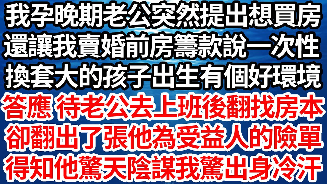 我孕晚期老公突然提出想買房，還讓我賣婚前房籌款說一次性，換套大的孩子出生有個好環境，答應 待老公去上班後翻找房本，卻意外翻出張他為受益人的險單，得知他驚天陰謀我驚出身冷汗【倫理】【都市】