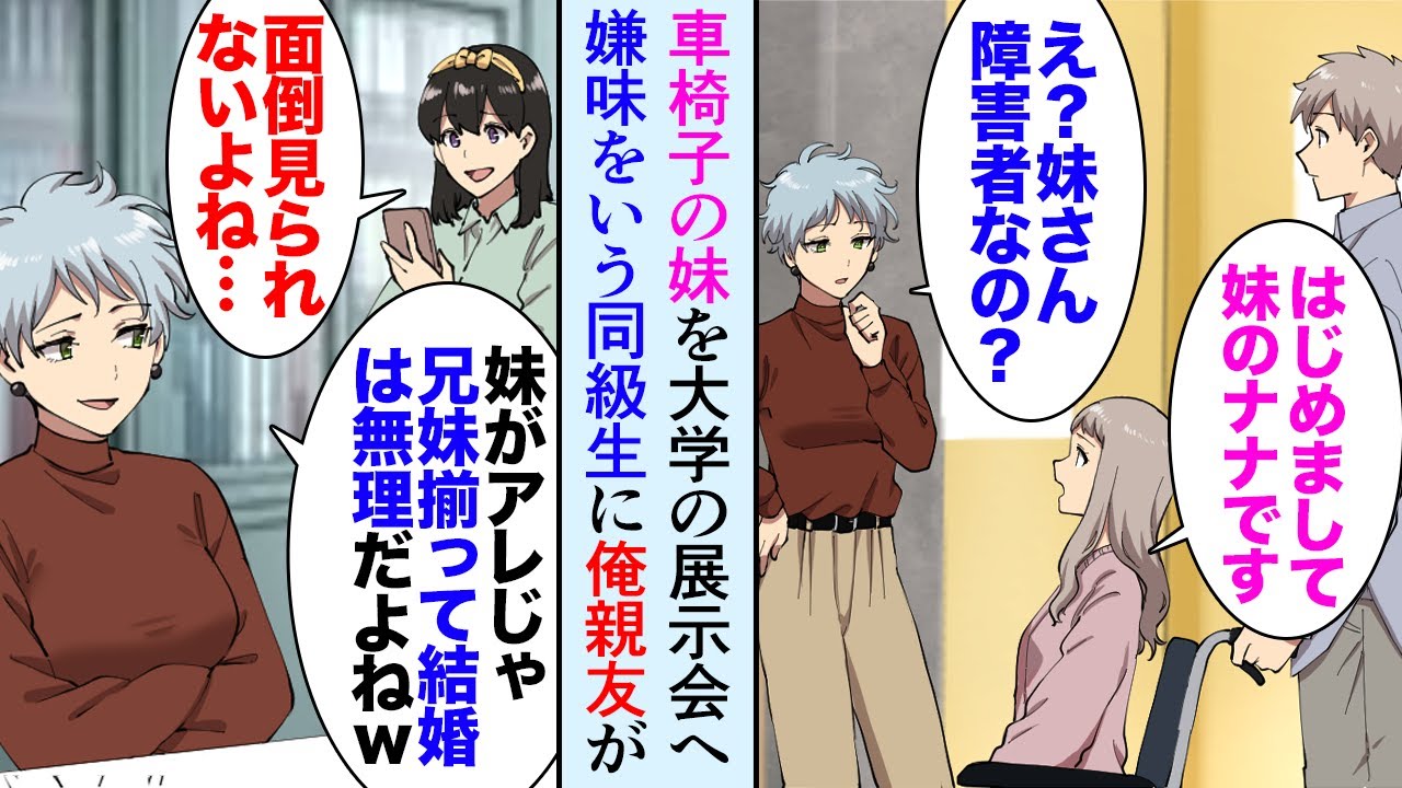 【漫画】大学の展示会に妹を連れてきた。車椅子に乗った俺妹を見たDQN同級生女「妹が障害者じゃ兄妹揃って結婚は無理だろうねｗお荷物だもん」→それを聞いた俺の親友が…【マンガ動画】