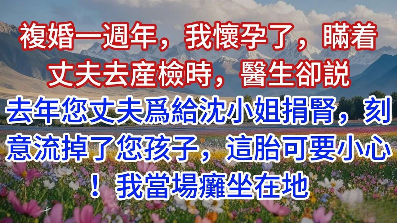 複婚一週年，我懷孕了，瞞着丈夫去産檢時，醫生卻説：去年您丈夫爲給沈小姐捐腎，刻意流掉了您孩子，這胎可要小心！我當場癱坐在地