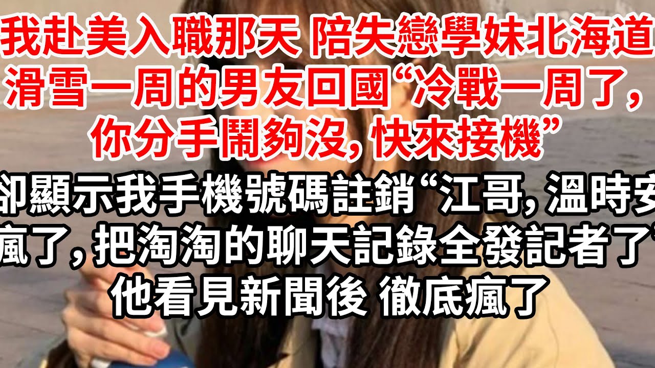 我赴美入職那天 陪失戀學妹北海道滑雪一周的男友回國“冷戰一周了，你分手鬧夠沒，快來接機”卻顯示我手機號碼註銷“江哥，溫時安瘋了，把淘淘的聊天記錄全發了”他看完聊天後 徹底瘋了