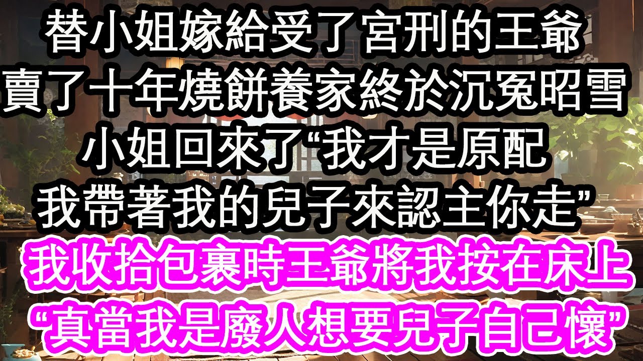 替小姐嫁給受了宮刑的王爺，賣了十年燒餅養家終於沉冤昭雪，小姐回來了“我才是原配，我帶著我的兒子來認主你走”正當我收拾包裹時王爺將我按在床上，“真當我是廢人想要兒子自己懷”【花開】【愛情】【生活】