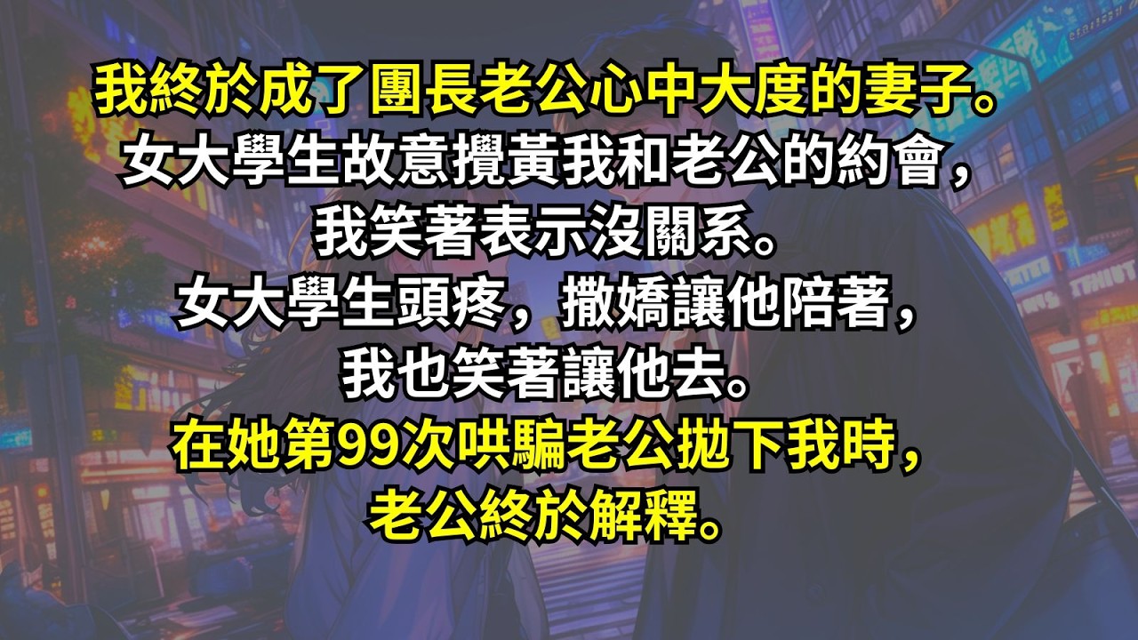 我終於成了團長老公心中大度的妻子。女大學生故意攪黃我和老公的約會，我笑著表示沒關系。女大學生頭疼，撒嬌讓他陪著，我也笑著讓他去。在她第99次哄騙老公拋下我時，老公終於解釋。