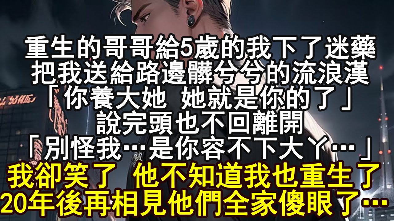 重生的哥哥給5歲的我下了迷藥，把我送給路邊髒兮兮的流浪漢「你養大她 她就是你的了」說完頭也不回離開「別怪我…是你容不下大丫…」我卻笑了 他不知道我也重生了，20年後再相見他們全家傻眼了…