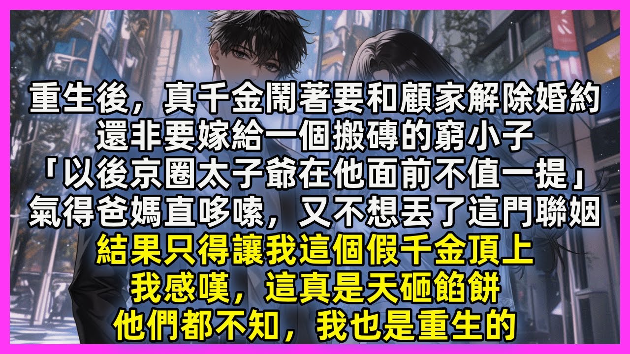 重生後，真千金鬧著要和顧家解除婚約，還非要嫁給一個搬磚的窮小子「以後京圈太子爺在他面前不值一提」氣得爸媽直哆嗦，又不想丟了這門聯姻，結果只得讓我這個假千金頂上，這真是天砸餡餅，他們都不知，我也是重生的
