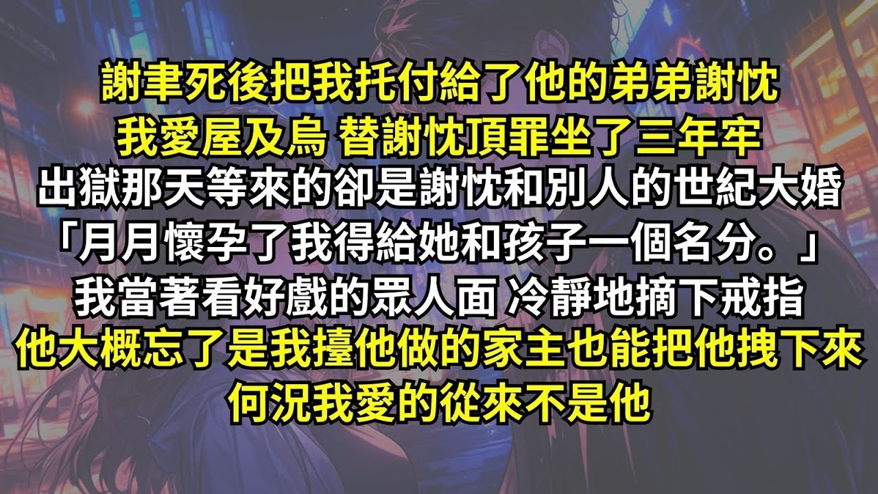 謝聿死後把我托付給了弟弟謝忱，我愛屋及烏替謝忱頂罪坐了三年牢，出獄等來的卻是他和別人的大婚：「月月懷孕了我得給孩子名分。」我當眾人摘下戒指，他忘了是我擡他做的家主也能把他拽下來，何況我愛的從來不