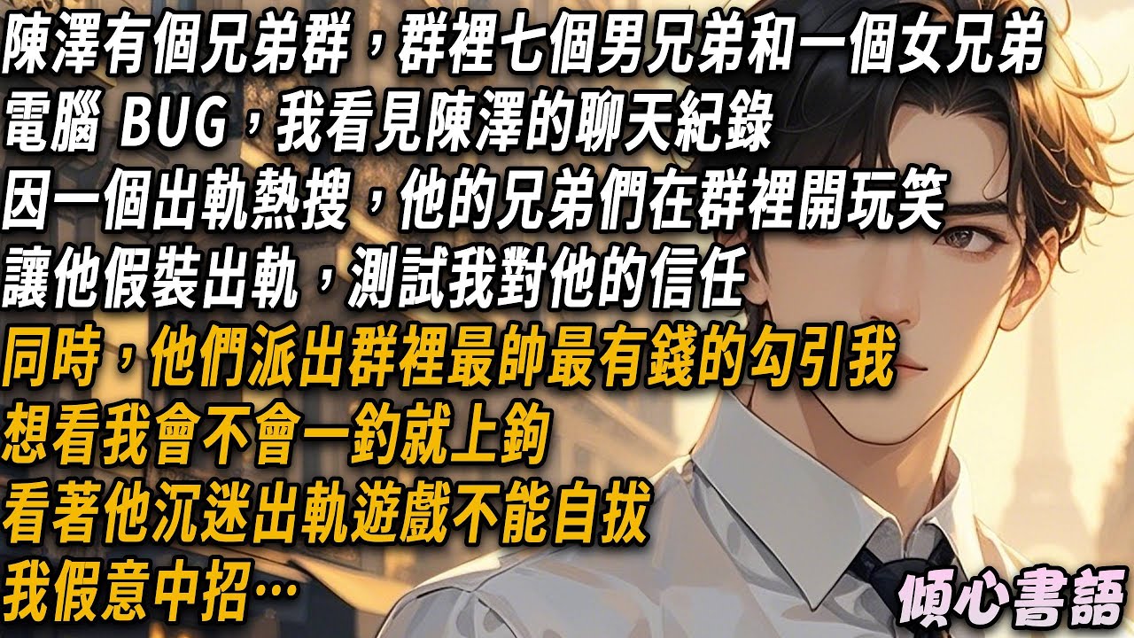 陳澤的兄弟群裡有七個男兄弟和一個女兄弟。我看見他们的聊天紀錄，他们讓陳澤假裝出軌測試我對他的信任，同時派出群裡最帥最有錢的勾引我，想看我會不會一釣就上鉤，看著他沉迷出軌遊戲不能自拔，我假意中招…