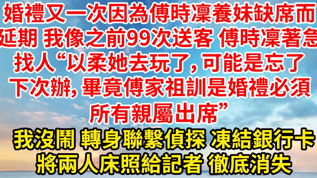 婚禮又一次因為傅時凜養妹缺席而延期，我像之前99次送客。傅時凜著急找人“以柔她去玩了，可能是忘了。下次辦，畢竟傅家祖訓是婚禮必須所有親屬出席”轉身聯繫偵探 凍結銀行卡，將兩人床照給記者 徹底消失