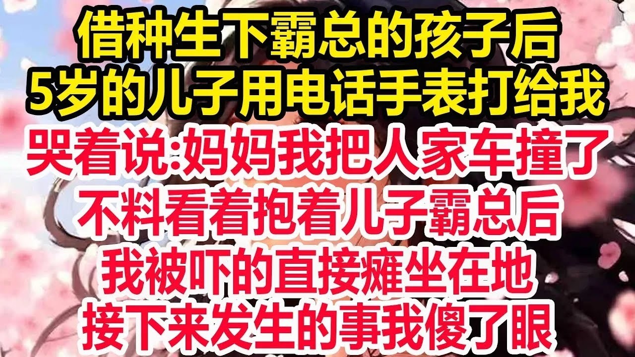 借种生下霸总的孩子后，5岁的儿子用电话手表打给我，哭着说:妈妈我把人家车撞了，我吓得赶快请假冲到现场，不料看着抱着儿子霸总后，我被吓的直接瘫坐在地，接下来发生的事我彻底傻了眼！