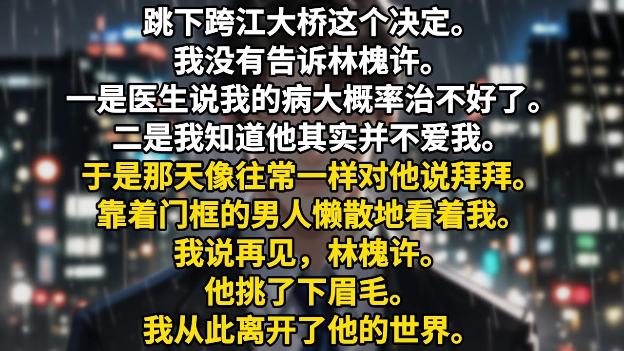 跳下跨江大桥这个决定。我没有告诉林槐许。一是医生说我的病大概率治不好了。二是我知道他其实并不爱我。于是那天像往常一样对他说拜拜。靠着门框的男人懒散地看着我。我说再见，林槐许。他挑了下眉毛。我从此离开了