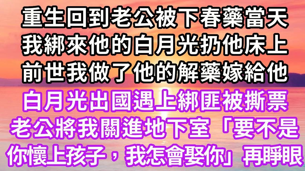 重生回到老公被下春藥當天，我绑來他的白月光扔他床上，前世我做了他的解藥嫁給他，白月光出國遇上綁匪被撕票，老公將我關進地下室「要不是你懷上孩子，我怎會娶你」再睜眼...#重生 #大女主 #情感 #復仇