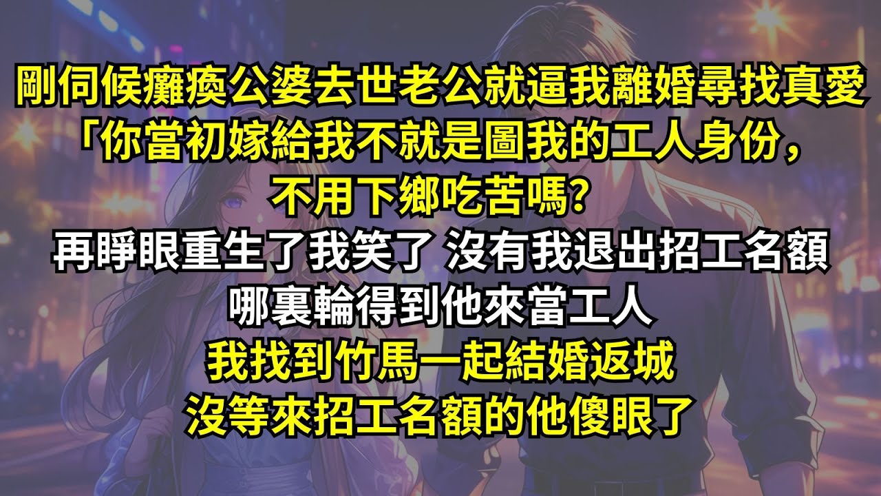 剛伺候癱瘓公婆去世老公就逼我離婚尋找真愛「你當初嫁給我不就是圖我的工人身份，不用下鄉吃苦嗎？再睜眼重生了我笑了沒有我退出招工名額哪裏輪得到他來當工人，我找到竹馬一起結婚返城，沒等來招工名額的他傻眼了。