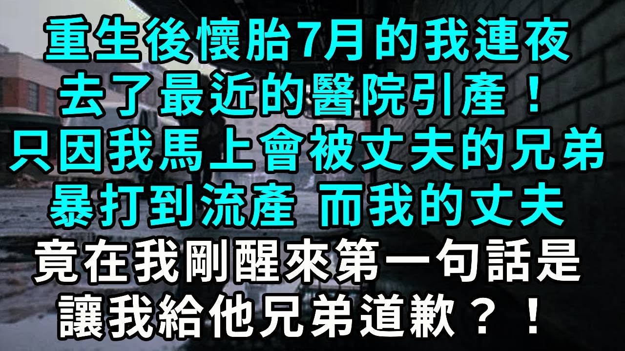 重生後懷胎7月的我連夜去了最近的醫院引產！，只因我馬上會被丈夫的兄弟暴打到流產 而我的丈夫，竟在我剛醒來第一句話是，讓我給他兄弟道歉？！