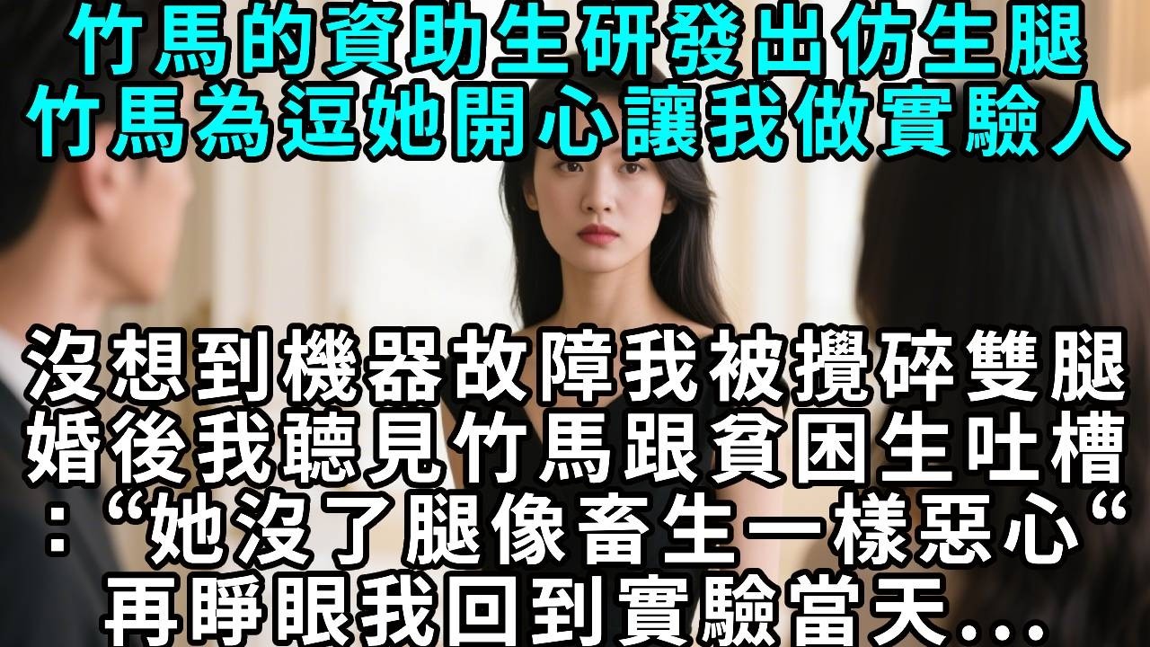 竹馬的資助生研發出仿生腿，竹馬為逗她開心讓我做實驗人。沒想到機器故障我被攪碎雙腿，婚後我聼見竹馬跟貧困生吐槽：“她沒了腿像畜生一樣惡心“再睜眼 我回到仿生腿實驗當天...