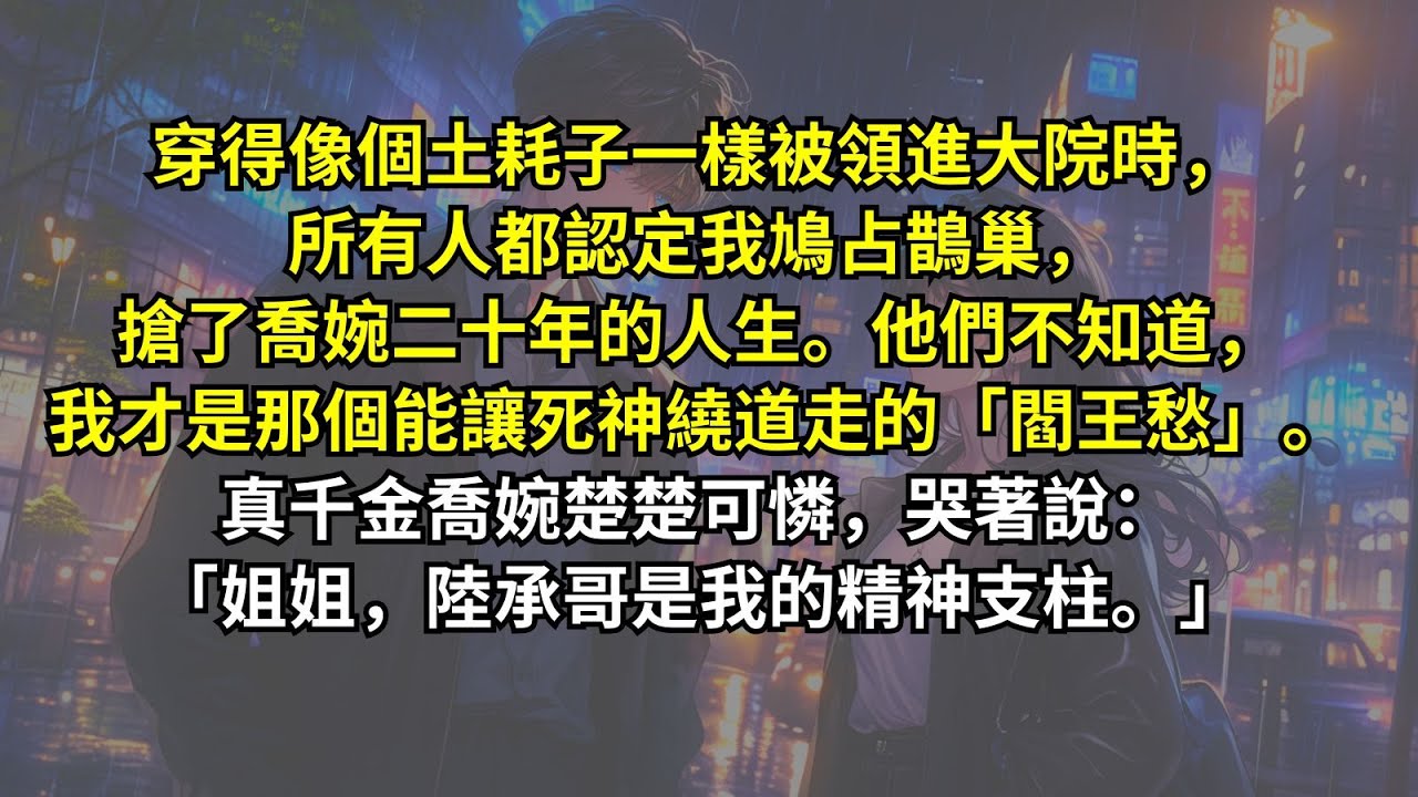 穿得像個土耗子一樣被領進大院時，所有人都認定我鳩占鵲巢，搶了喬婉二十年的人生。他們不知道，我才是那個能讓死神繞道走的「閻王愁」。真千金喬婉楚楚可憐，哭著說：「姐姐，陸承哥是我的精神支柱。」